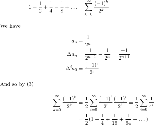 \begin{align*} 1-\fr{2}+\fr{4}-\fr{8}+\dots&=\sum\limits_{k=0}^\infty \frac{(-1)^k}{2^k}\\ \intertext{We have} a_n&=\fr{2^n} \\ \Delta a_n&=\fr{2^{n+1}}-\fr{2^n}=\frac{-1}{2^{n+1}} \\ \Delta^i a_0 &=\frac{(-1)^i}{2^i}\\ \intertext{And so by $(3)$} \sum\limits_{k=0}^\infty \frac{(-1)^k}{2^k} &=\fr{2}\sum\limits_{i=0}^\infty \frac{(-1)^i}{2^i}\frac{(-1)^i}{2^i} = \fr{2}\sum\limits_{i=0}^\infty \fr{4^i}\\ &=\fr{2}(1+\fr{4}+\fr{16}+\fr{64}+\dots) \end{align*}