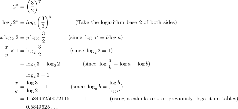 \begin{align*} 2^x&=\left(\dfrac{3}{2}\right)^y\\ \log_2 2^x&=log_2\left(\dfrac{3}{2}\right)^y\qquad\qquad\text{(Take the logarithm base 2 of both sides)}\\ x\log_2\,2&=y\log_2\,\frac{3}{2}\qquad\qquad\text{(since }\log a^b=b\log a)\\ \frac{x}{y}\times1&=\log_2\,\frac{3}{2}\qquad\qquad\quad\text{(since }\log_2 2=1)\\ &=\log_2 3-\log_2 2\qquad\qquad\text{(since }\log\frac{a}{b}=\log a-\log b)\\ &=\log_2 3-1\\ \frac{x}{y}&=\frac{\log3}{\log2}-1\qquad\qquad\text{(since }\log_a b=\frac{\log b}{\log a})\\ &=1.58496250072115\ldots-1\qquad\qquad\text{(using a calculator - or previously, logarithm tables)}\\ &=0.5849625\ldots\\ \end{align*}