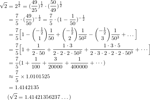 \begin{align*} \sqrt{2}&=2^{\fr{2}}=(\frac{49}{25})^\fr{2}\cdot (\frac{50}{49})^\fr{2} \\ &= \frac{7}{5}\cdot(\frac{49}{50})^{-\fr{2}} = \frac{7}{5}\cdot(1-\fr{50})^{-\fr{2}}\\ &=\frac{7}{5}\Big[ 1-\binom{-\fr{2}}{1}\fr{50}+\binom{-\fr{2}}{2}\fr{50^2}-\binom{-\fr{2}}{3}\fr{50^3}+ \dots\Big] \\ &= \frac{7}{5}\Big[ 1+\frac{1}{2\cdot 50}+\frac{1\cdot 3}{2\cdot2\cdot2\cdot 50^2}+\frac{1\cdot 3\cdot5}{2\cdot3\cdot2\cdot2\cdot2\cdot 50^3}+ \cdots\Big] \\ &= \frac{7}{5} (1+\fr{100}+\frac{3}{20000}+\frac{1}{400000}+\cdots) \\ &\approx \frac{7}{5} \times 1.0101525 \\ &= 1.4142135 \\ &(\sqrt{2}=1.41421356237\dots) \end{align*}