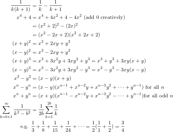 \begin{align*} \fr{k(k+1)}&=\fr{k}-\fr{k+1} \\ x^4 + 4 &= x^4+4x^2+4-4x^2 \text{ (add 0 creatively)} \\ &= (x^2+2)^2-(2x)^2 \\ &=(x^2-2x+2)(x^2+2x+2) \\ (x+y)^2 &=x^2+2xy+y^2 \\ (x-y)^2 &=x^2-2xy+y^2 \\ (x + y)^3 &= x^3 + 3x^2 y + 3xy^2 + y^3 = x^3 + y^3 + 3xy(x + y) \\ (x - y)^3 &= x^3 - 3x^2 y + 3xy^2 - y^3 = x^3 - y^3 - 3xy(x - y) \\ x^2 - y^2 &= (x - y) (x + y) \\ x^n-y^n &= (x - y) (x^{n-1}+x^{n-2}y+x^{n-3}y^2+\dots+y^{n-1}) \text{ for all } n \\ x^n + y^n &= (x+ y)(x^{n-1}-x^{n-2}y+x^{n-3}y^2-\dots+y^{n-1}) \text{for all odd } n \\ \sum_{k=b+1}^\infty \fr{k^2-b^2} &= \fr{2b} \sum_{k=1}^{2b} \fr{k} \\ \text{e.g. }& \fr{3}+\fr{8}+\fr{15}+\fr{24}+\dots=\fr{2}(\fr{1}+\fr{2})=\frac{3}{4} \\ \end{align*}