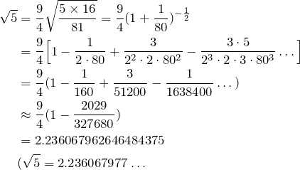 \begin{align*} \sqrt{5}&=\frac{9}{4}\sqrt{\frac{5\times16}{81}}=\frac{9}{4}(1+\fr{80})^{-\fr{2}} \\ &=\frac{9}{4}\Big[1-\frac{1}{2\cdot80}+\frac{3}{2^2\cdot2\cdot80^2}-\frac{3\cdot5}{2^3\cdot2\cdot3\cdot80^3}\dots \Big] \\ &=\frac{9}{4}(1-\fr{160}+\frac{3}{51200}-\fr{1638400}\dots) \\ &\approx\frac{9}{4}(1-\frac{2029}{327680}) \\ &=2.236067962646484375 \\ &(\sqrt{5}=2.236067977\dots \end{align*}