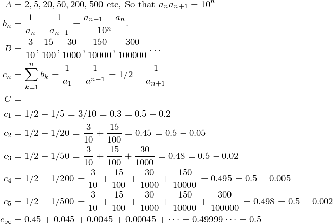 \begin{align*} A &= 2, 5, 20, 50, 200, 500 \text{ etc, So that } a_n a_{n+1}=10^n \\  b_n&=\fr{a_n}-\fr{a_{n+1}}=\frac{a_{n+1}-a_n}{10^n}. \\ B&=\frac{3}{10}, \frac{15}{100}, \frac{30}{1000}, \frac{150}{10000}, \frac{300}{100000}\dots\\ c_n&=\sum\limits_{k=1}^n b_k=\fr{a_1}-\fr{a^{n+1}}=1/2-\fr{a_{n+1}} \\ C&= \\ c_1&= 1/2-1/5=3/10=0.3=0.5-0.2 \\ c_2&= 1/2-1/20=\frac{3}{10}+\frac{15}{100}=0.45=0.5-0.05 \\ c_3&= 1/2-1/50=\frac{3}{10}+\frac{15}{100}+\frac{30}{1000}=0.48=0.5-0.02 \\ c_4&= 1/2-1/200=\frac{3}{10}+\frac{15}{100}+\frac{30}{1000}+\frac{150}{10000}=0.495=0.5-0.005 \\ c_5&= 1/2-1/500=\frac{3}{10}+\frac{15}{100}+\frac{30}{1000}+\frac{150}{10000}+\frac{300}{100000}=0.498=0.5-0.002 \\ c_\infty&=0.45+0.045+0.0045+0.00045+\dots=0.49999\dots=0.5  \end{align*}